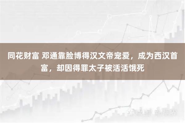 同花财富 邓通靠脸博得汉文帝宠爱,成为西汉首富,却因得罪太子被活活饿死