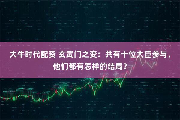 大牛时代配资 玄武门之变:共有十位大臣参与,他们都有怎样的结局?