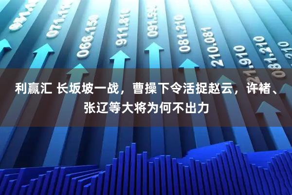 利赢汇 长坂坡一战,曹操下令活捉赵云,许褚、张辽等大将为何不出力