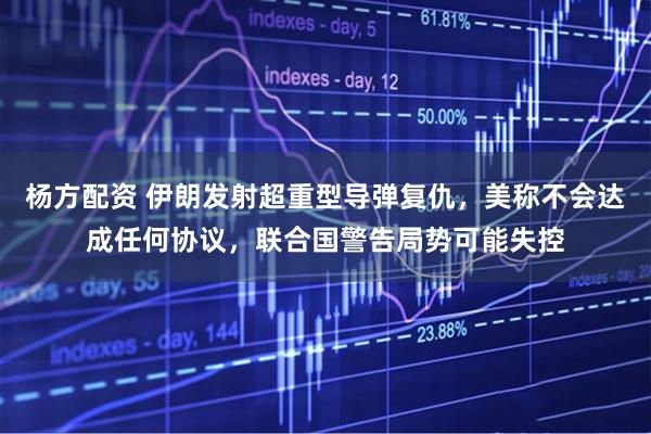 杨方配资 伊朗发射超重型导弹复仇，美称不会达成任何协议，联合国警告局势可能失控