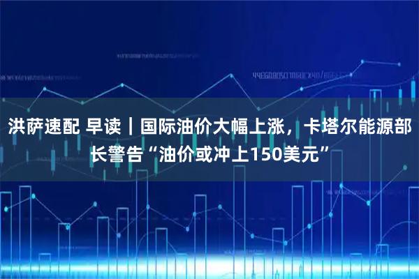 洪萨速配 早读｜国际油价大幅上涨，卡塔尔能源部长警告“油价或冲上150美元”