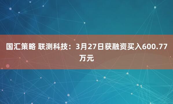 国汇策略 联测科技：3月27日获融资买入600.77万元